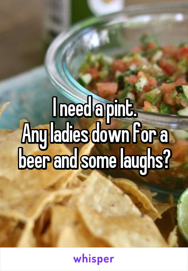 I need a pint.
Any ladies down for a beer and some laughs?