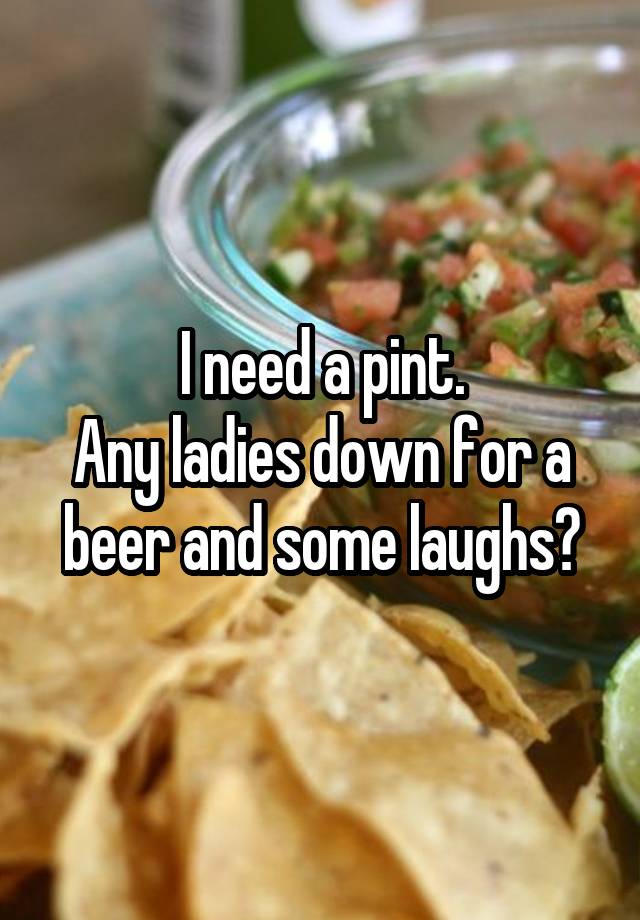 I need a pint.
Any ladies down for a beer and some laughs?