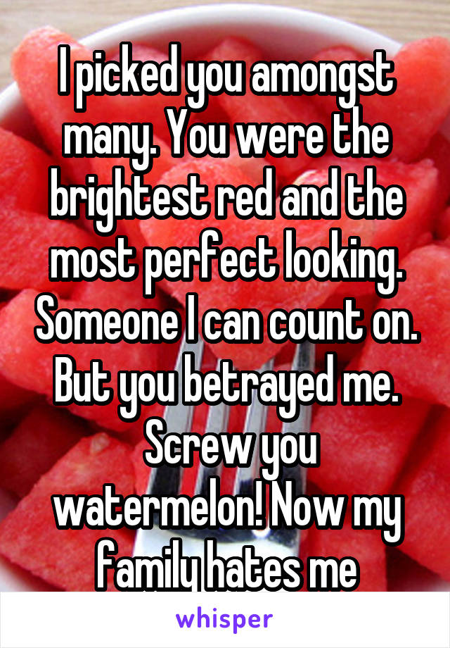 I picked you amongst many. You were the brightest red and the most perfect looking. Someone I can count on. But you betrayed me.
 Screw you watermelon! Now my family hates me