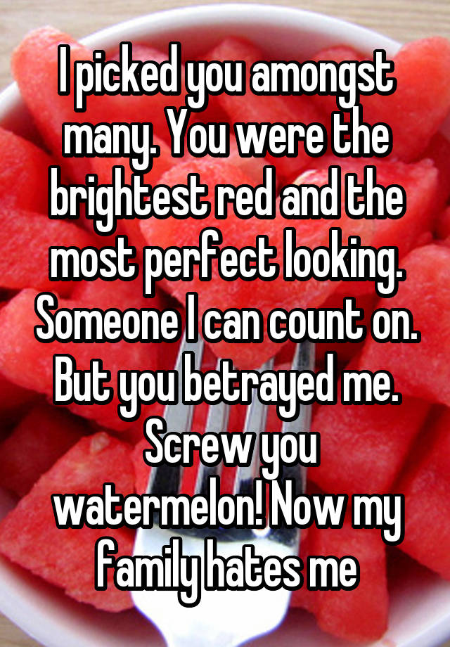 I picked you amongst many. You were the brightest red and the most perfect looking. Someone I can count on. But you betrayed me.
 Screw you watermelon! Now my family hates me