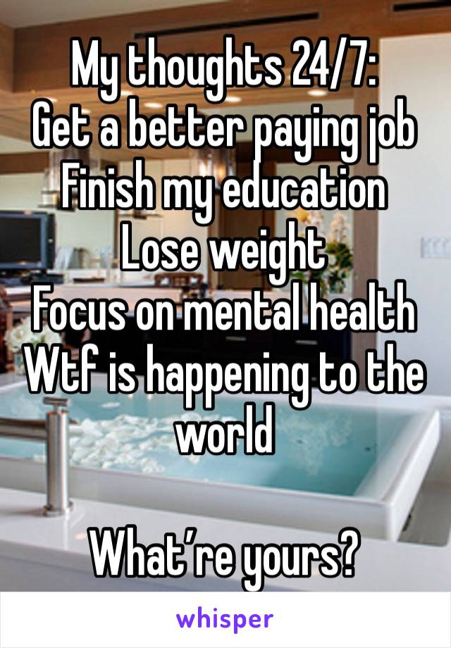 My thoughts 24/7: 
Get a better paying job
Finish my education
Lose weight 
Focus on mental health
Wtf is happening to the world

What’re yours?