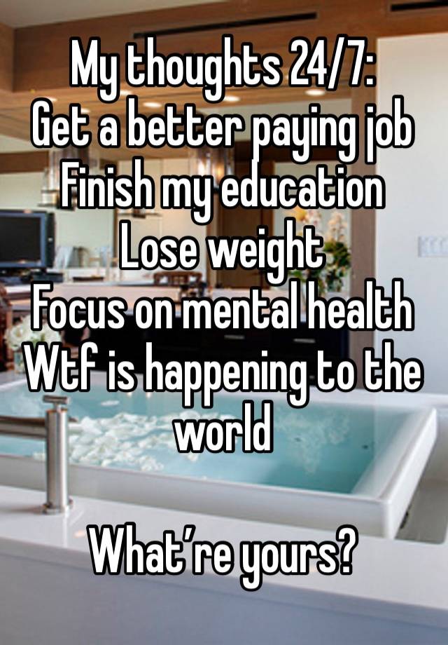 My thoughts 24/7: 
Get a better paying job
Finish my education
Lose weight 
Focus on mental health
Wtf is happening to the world

What’re yours?