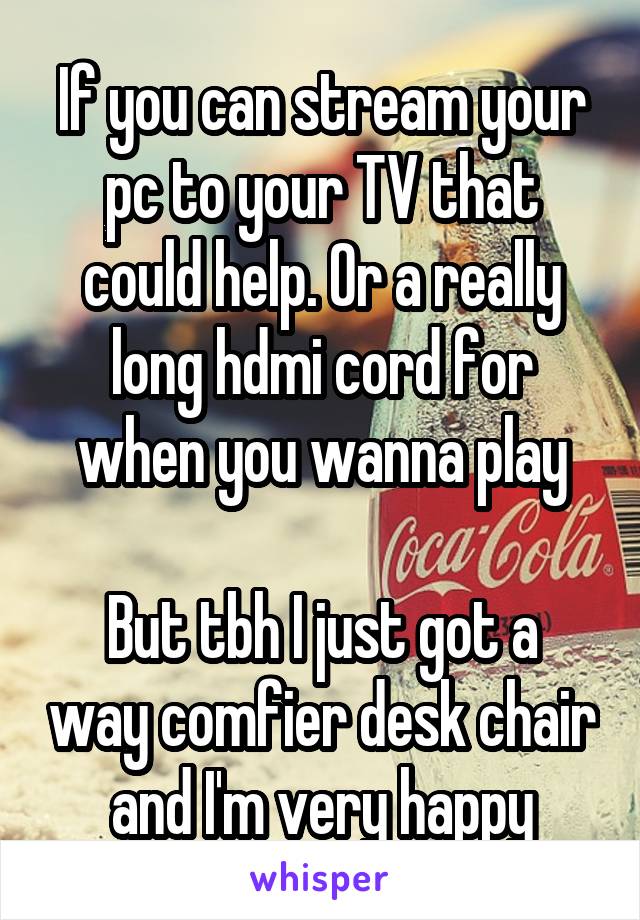 If you can stream your pc to your TV that could help. Or a really long hdmi cord for when you wanna play

But tbh I just got a way comfier desk chair and I'm very happy