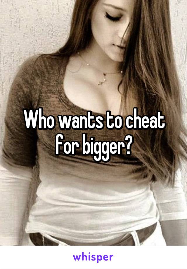 Who wants to cheat for bigger?