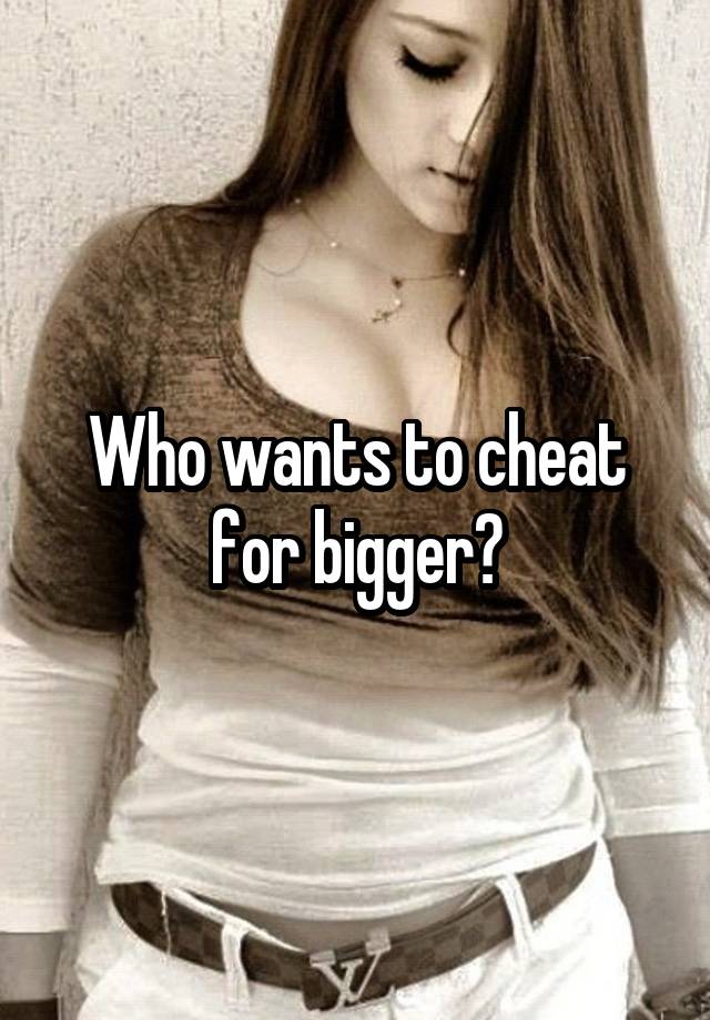 Who wants to cheat for bigger?