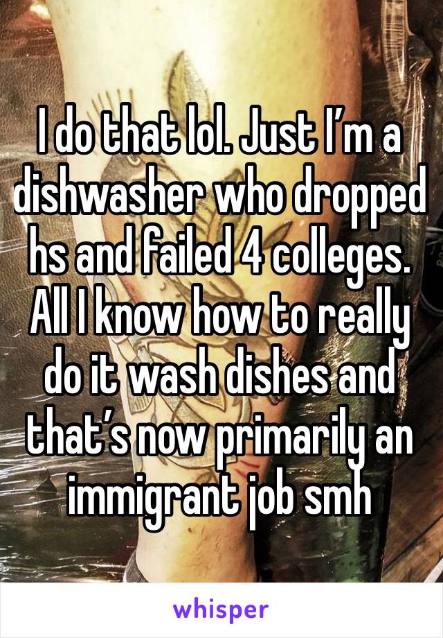 I do that lol. Just I’m a dishwasher who dropped hs and failed 4 colleges. All I know how to really do it wash dishes and that’s now primarily an immigrant job smh