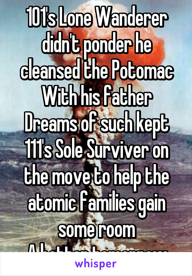 101's Lone Wanderer didn't ponder he cleansed the Potomac
With his father
Dreams of such kept 111's Sole Surviver on the move to help the atomic families gain some room
A better tomorrow