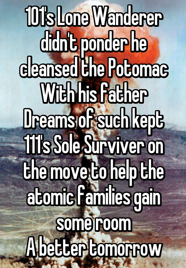 101's Lone Wanderer didn't ponder he cleansed the Potomac
With his father
Dreams of such kept 111's Sole Surviver on the move to help the atomic families gain some room
A better tomorrow