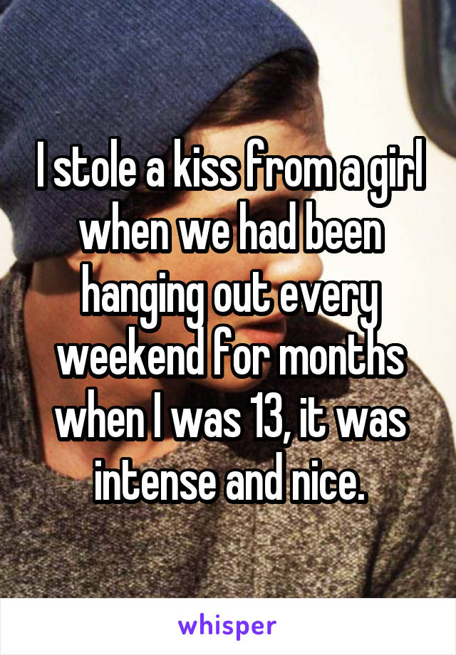 I stole a kiss from a girl when we had been hanging out every weekend for months when I was 13, it was intense and nice.