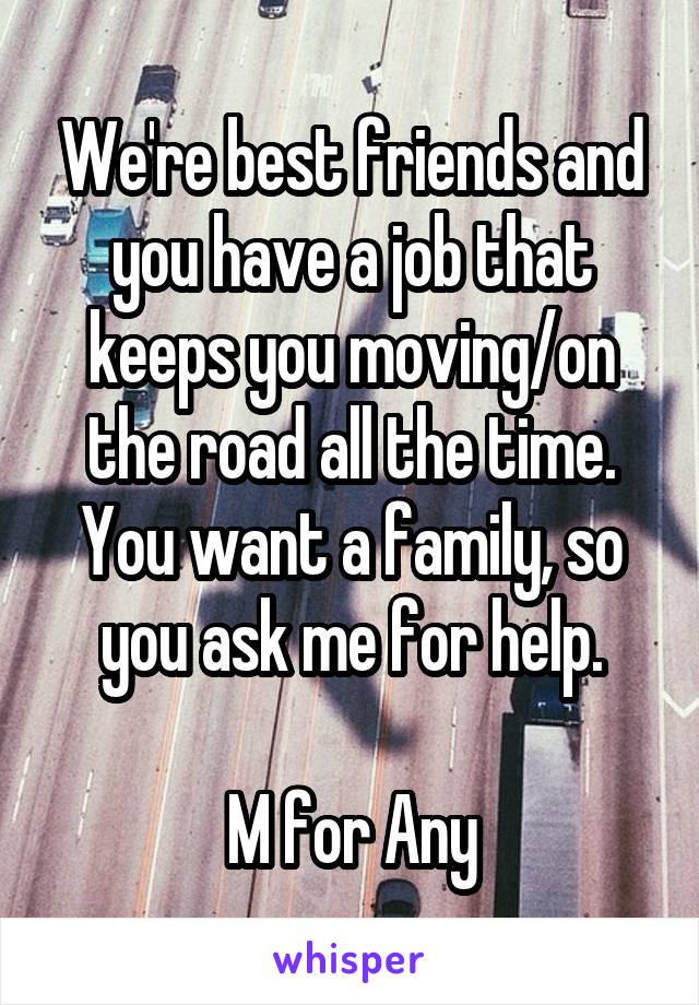 We're best friends and you have a job that keeps you moving/on the road all the time. You want a family, so you ask me for help.

M for Any