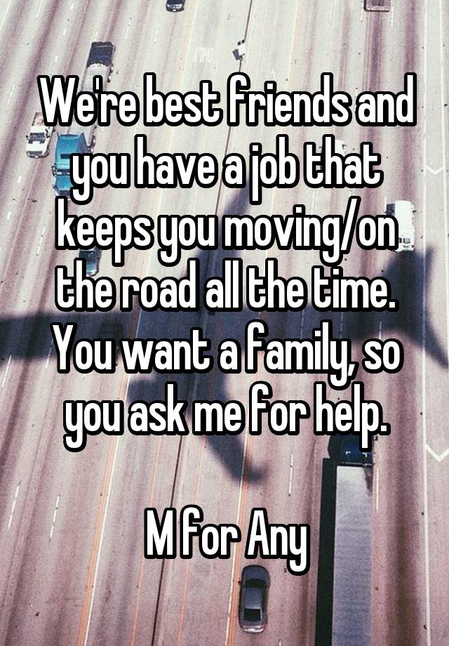 We're best friends and you have a job that keeps you moving/on the road all the time. You want a family, so you ask me for help.

M for Any