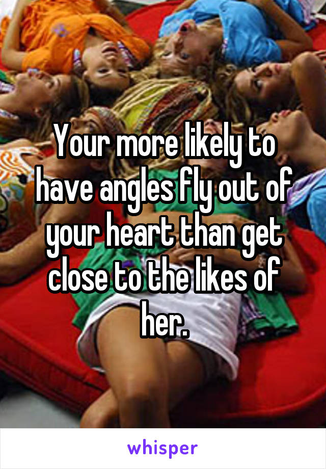 Your more likely to have angles fly out of your heart than get close to the likes of her.