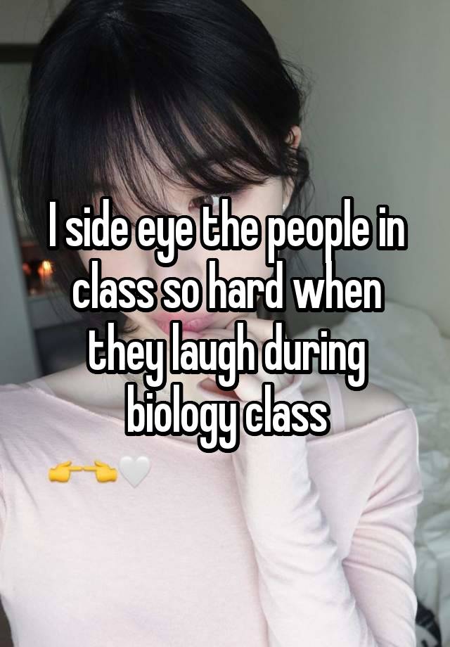 I side eye the people in class so hard when they laugh during biology class