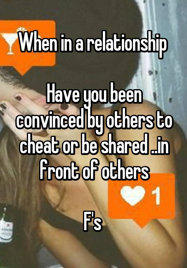 When in a relationship 

Have you been convinced by others to cheat or be shared ..in front of others

F's 