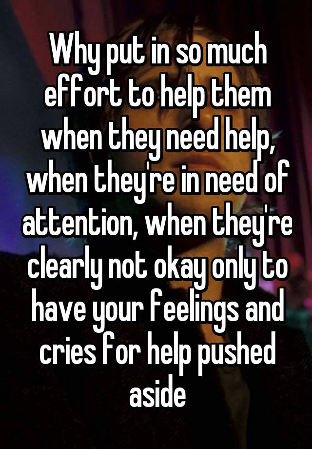 Why put in so much effort to help them when they need help, when they're in need of attention, when they're clearly not okay only to have your feelings and cries for help pushed aside