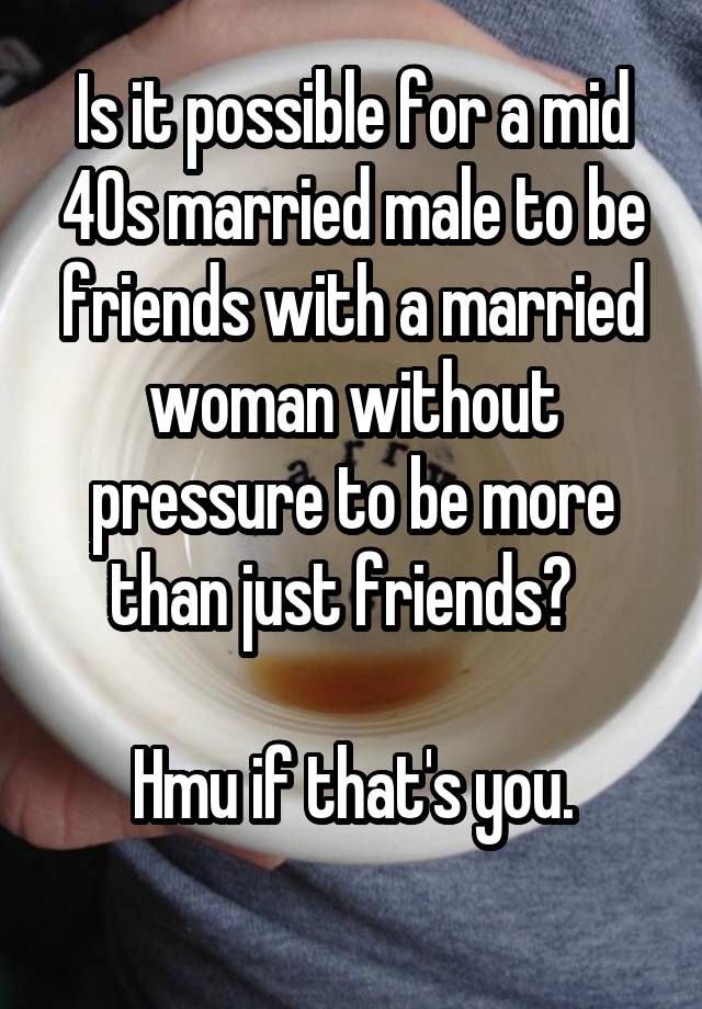 Is it possible for a mid 40s married male to be friends with a married woman without pressure to be more than just friends?  

Hmu if that's you.

