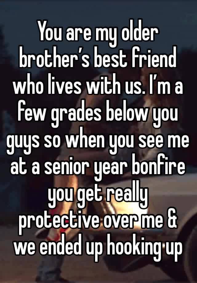 You are my older brother’s best friend who lives with us. I’m a few grades below you guys so when you see me at a senior year bonfire you get really protective over me & we ended up hooking up