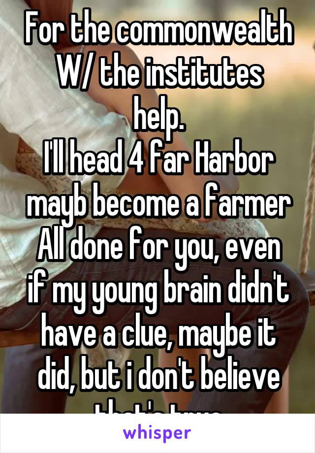 For the commonwealth
W/ the institutes help.
I'll head 4 far Harbor mayb become a farmer
All done for you, even if my young brain didn't have a clue, maybe it did, but i don't believe that's true