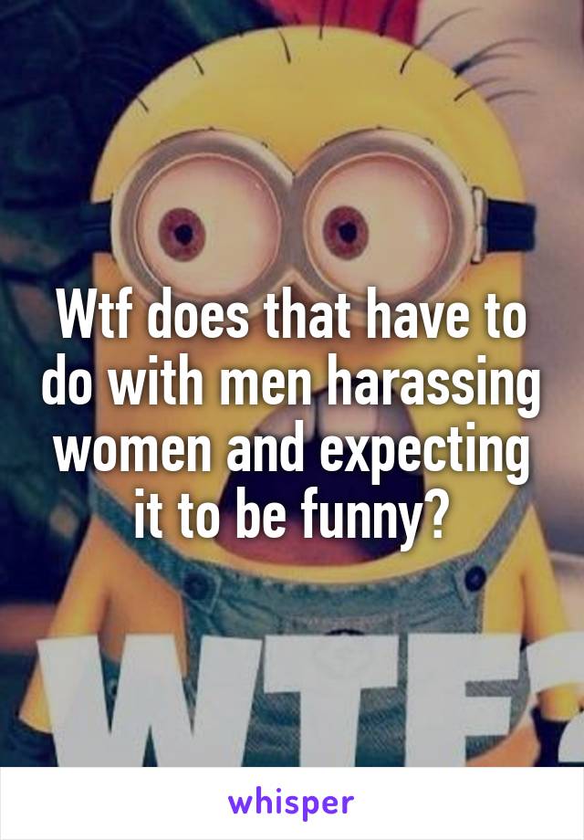 Wtf does that have to do with men harassing women and expecting it to be funny?