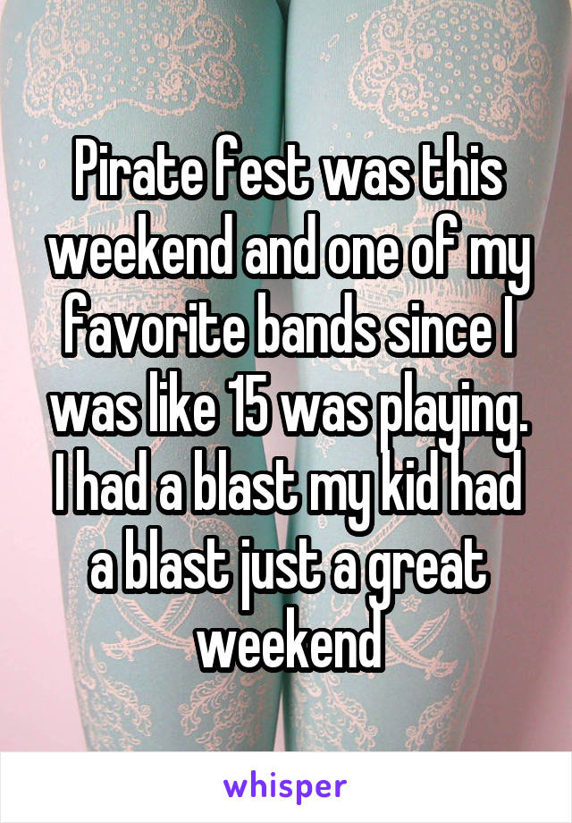 Pirate fest was this weekend and one of my favorite bands since I was like 15 was playing. I had a blast my kid had a blast just a great weekend