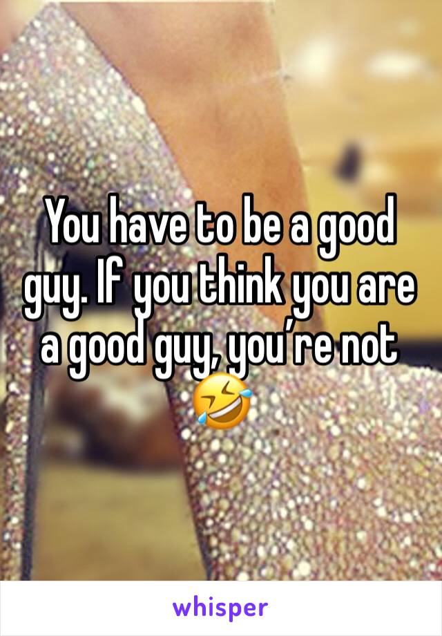 You have to be a good guy. If you think you are a good guy, you’re not 🤣