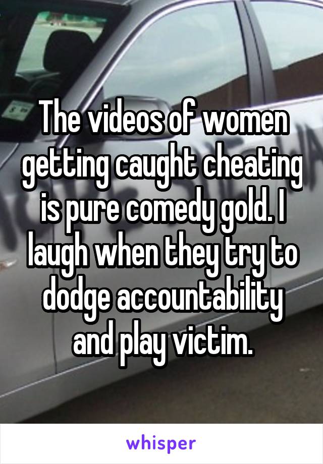 The videos of women getting caught cheating is pure comedy gold. I laugh when they try to dodge accountability and play victim.