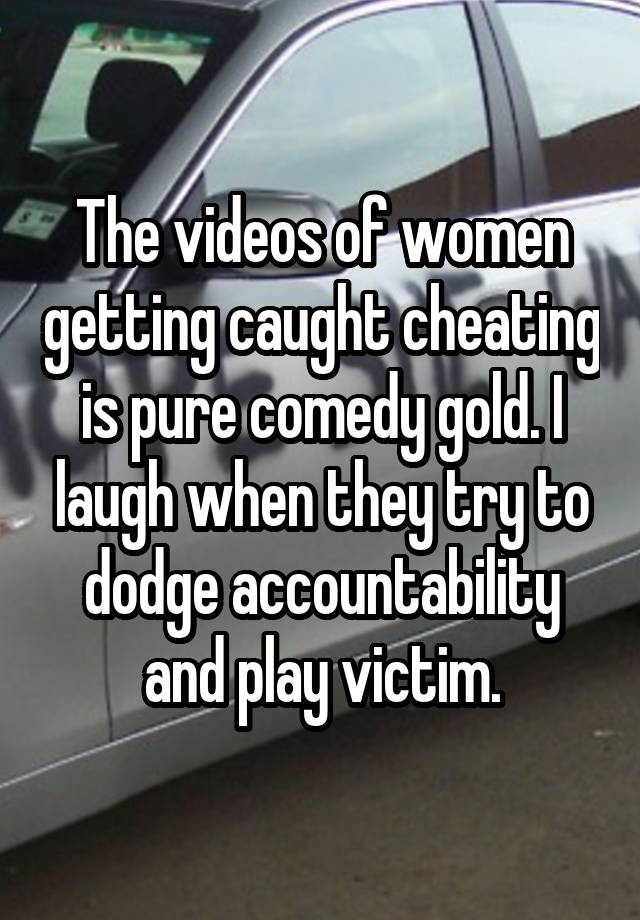 The videos of women getting caught cheating is pure comedy gold. I laugh when they try to dodge accountability and play victim.