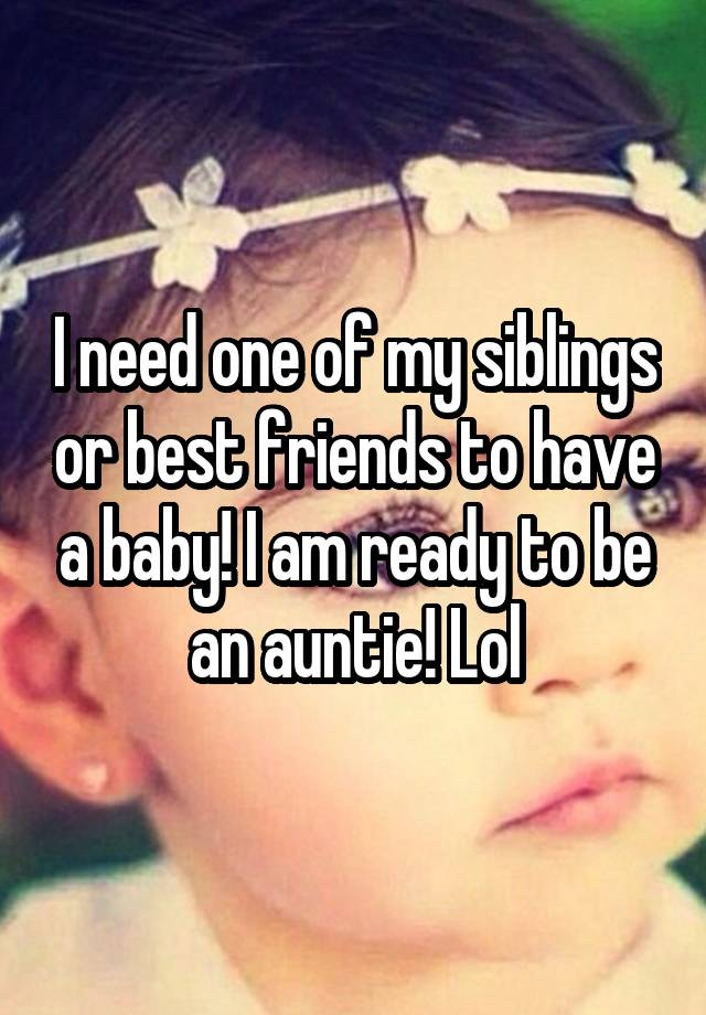 I need one of my siblings or best friends to have a baby! I am ready to be an auntie! Lol