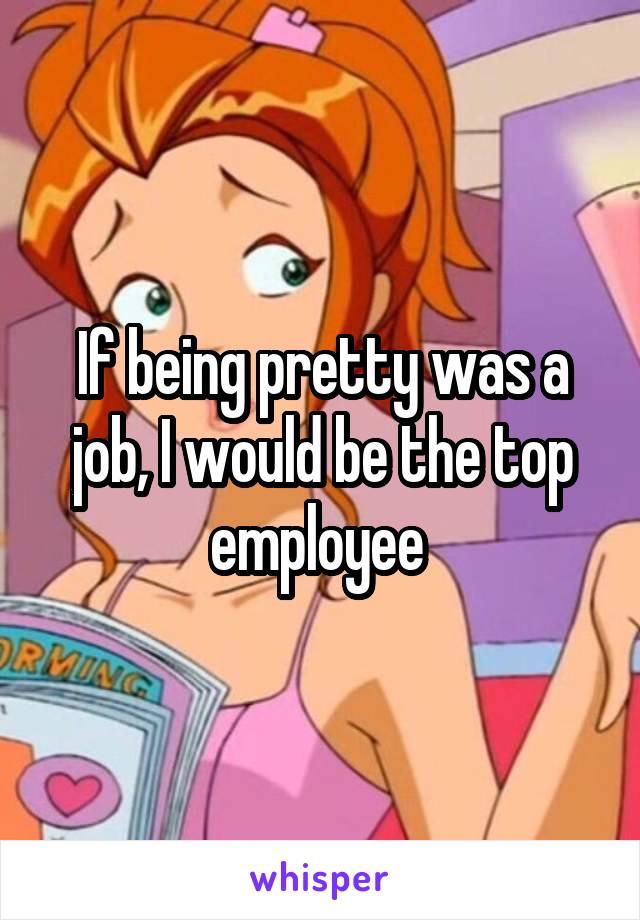 If being pretty was a job, I would be the top employee 