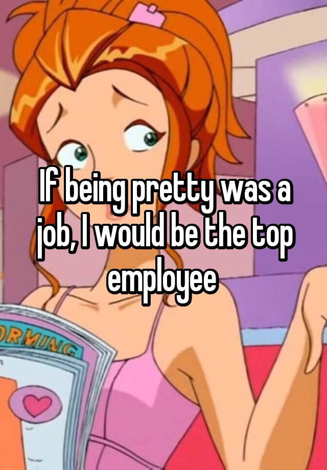 If being pretty was a job, I would be the top employee 