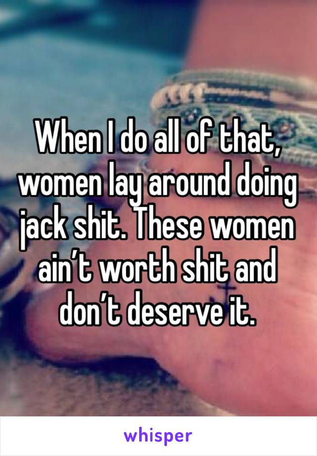 When I do all of that, women lay around doing jack shit. These women ain’t worth shit and don’t deserve it. 