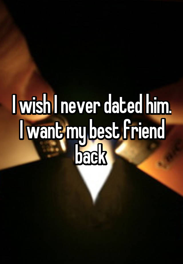 I wish I never dated him. I want my best friend back 