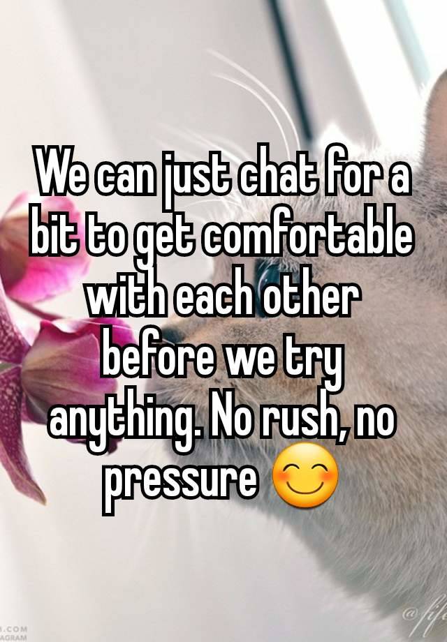 We can just chat for a bit to get comfortable with each other before we try anything. No rush, no pressure 😊