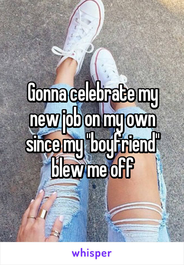 Gonna celebrate my new job on my own since my "boyfriend" blew me off