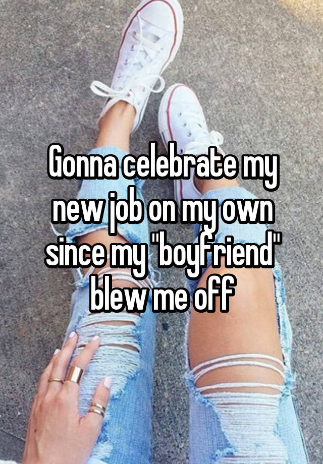 Gonna celebrate my new job on my own since my "boyfriend" blew me off