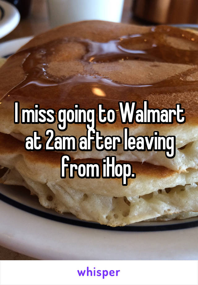 I miss going to Walmart at 2am after leaving from iHop. 