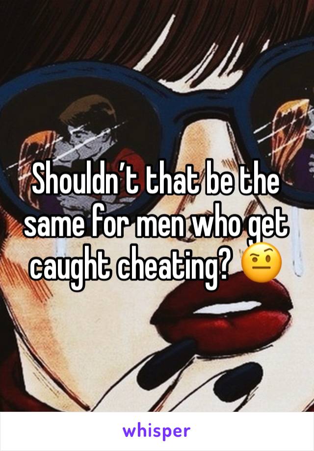 Shouldn’t that be the same for men who get caught cheating? 🤨 