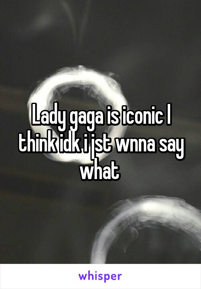 Lady gaga is iconic I think idk i jst wnna say what 