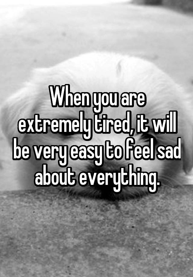 When you are extremely tired, it will be very easy to feel sad about everything.