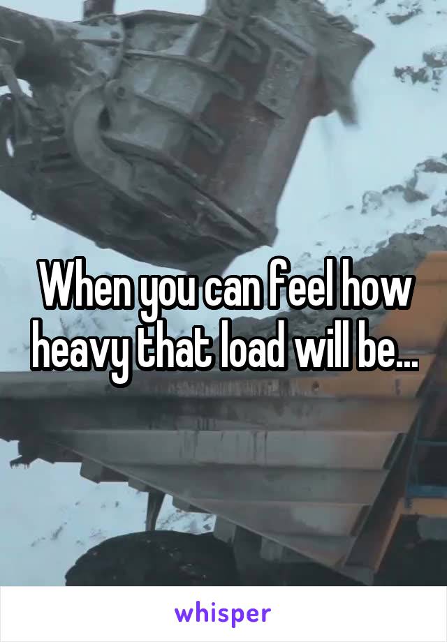 When you can feel how heavy that load will be...