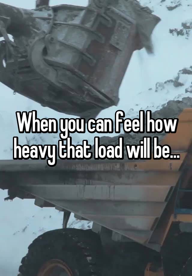 When you can feel how heavy that load will be...