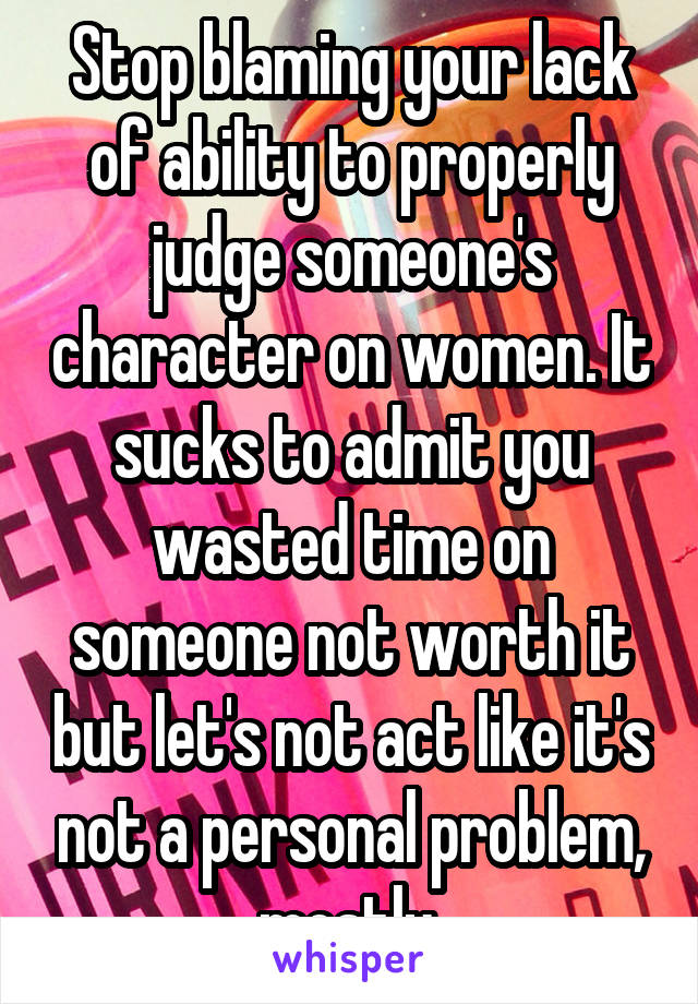 Stop blaming your lack of ability to properly judge someone's character on women. It sucks to admit you wasted time on someone not worth it but let's not act like it's not a personal problem, mostly.