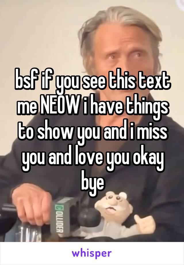 bsf if you see this text me NEOW i have things to show you and i miss you and love you okay bye