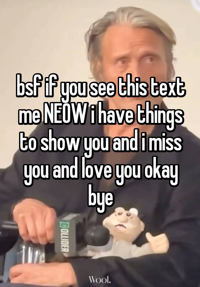 bsf if you see this text me NEOW i have things to show you and i miss you and love you okay bye