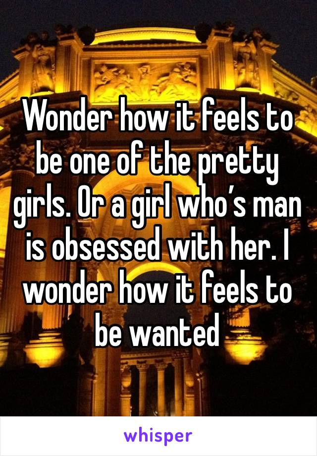 Wonder how it feels to be one of the pretty girls. Or a girl who’s man is obsessed with her. I wonder how it feels to be wanted 