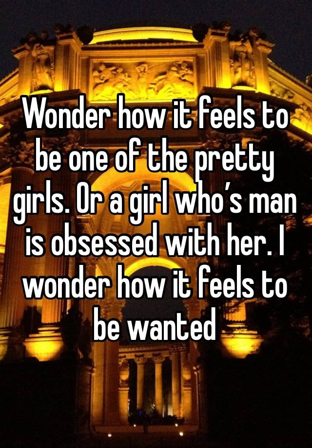 Wonder how it feels to be one of the pretty girls. Or a girl who’s man is obsessed with her. I wonder how it feels to be wanted 