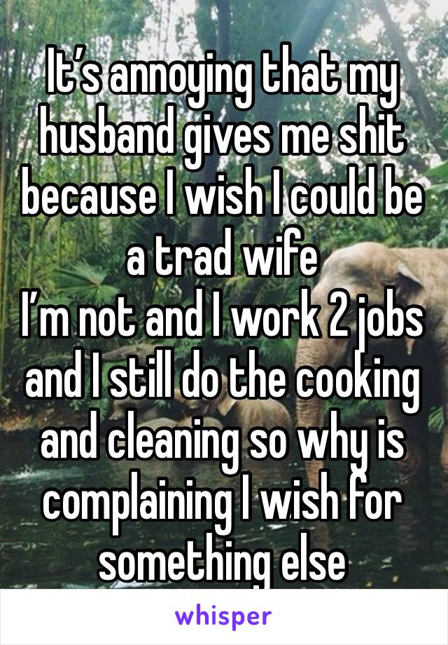 It’s annoying that my husband gives me shit because I wish I could be a trad wife 
I’m not and I work 2 jobs and I still do the cooking and cleaning so why is complaining I wish for something else 