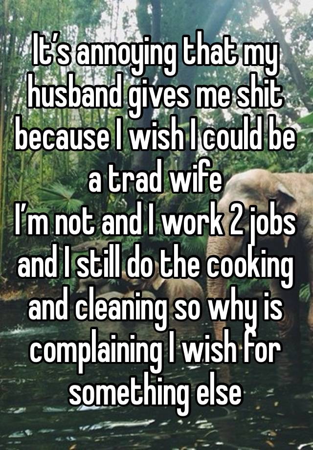 It’s annoying that my husband gives me shit because I wish I could be a trad wife 
I’m not and I work 2 jobs and I still do the cooking and cleaning so why is complaining I wish for something else 