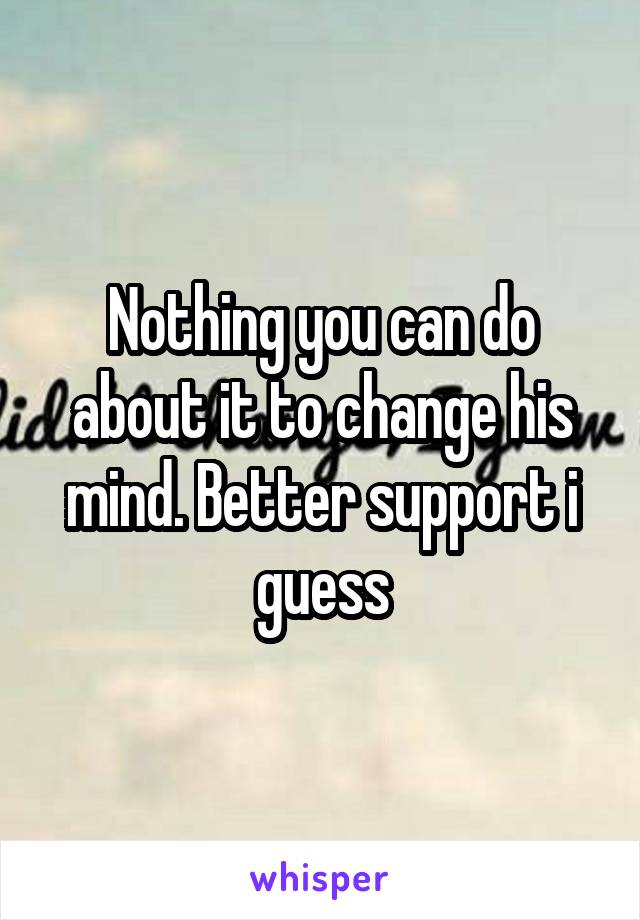 Nothing you can do about it to change his mind. Better support i guess