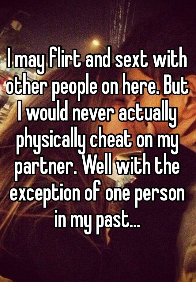 I may flirt and sext with other people on here. But I would never actually physically cheat on my partner. Well with the exception of one person in my past…